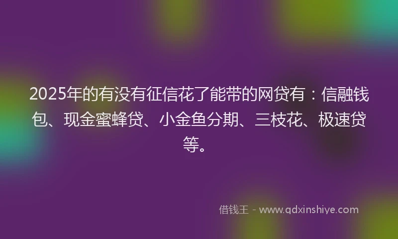 2025年的有没有征信花了能带的网贷有：信融钱包、现金蜜蜂贷、小金鱼分期、三枝花、极速贷等。