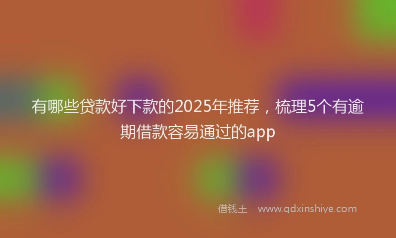 有哪些贷款好下款的2025年推荐，梳理5个有逾期借款容易通过的app