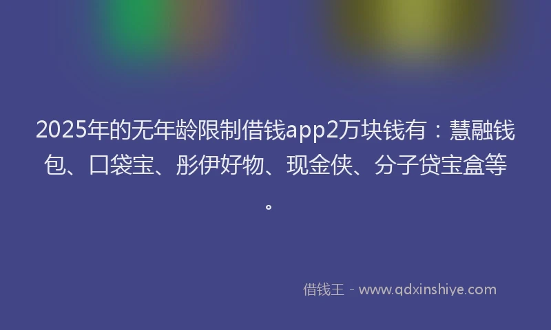 2025年的无年龄限制借钱app2万块钱有：慧融钱包、口袋宝、彤伊好物、现金侠、分子贷宝盒等。