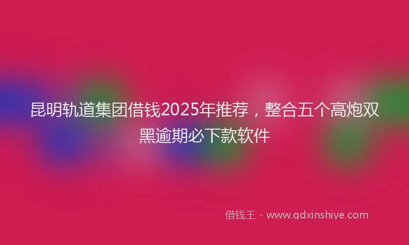 昆明轨道集团借钱2025年推荐，整合五个高炮双黑逾期必下款软件