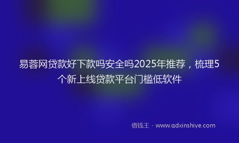 易蓉网贷款好下款吗安全吗2025年推荐，梳理5个新上线贷款平台门槛低软件