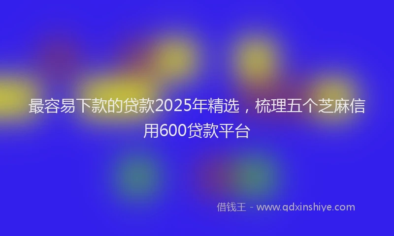最容易下款的贷款2025年精选，梳理五个芝麻信用600贷款平台