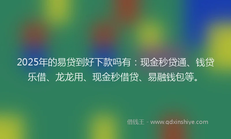 2025年的易贷到好下款吗有：现金秒贷通、钱贷乐借、龙龙用、现金秒借贷、易融钱包等。