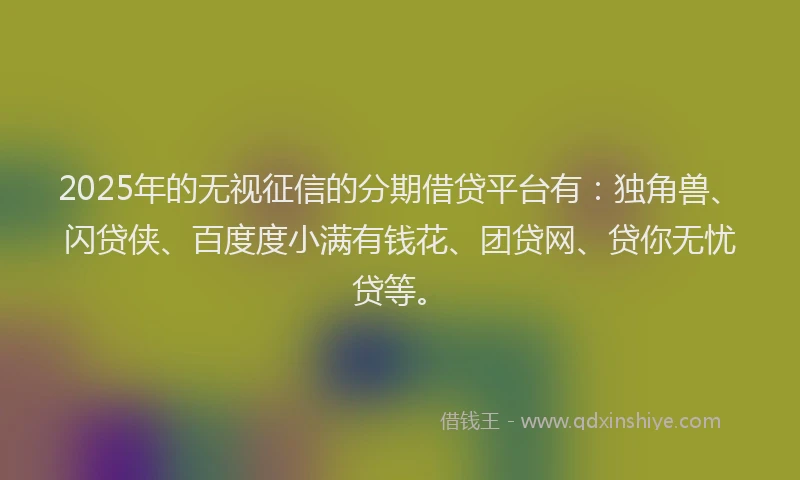 2025年的无视征信的分期借贷平台有：独角兽、闪贷侠、百度度小满有钱花、团贷网、贷你无忧贷等。