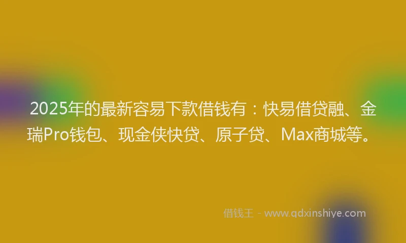 2025年的最新容易下款借钱有：快易借贷融、金瑞Pro钱包、现金侠快贷、原子贷、Max商城等。