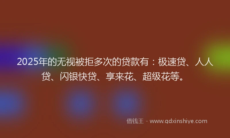 2025年的无视被拒多次的贷款有：极速贷、人人贷、闪银快贷、享来花、超级花等。