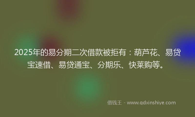 2025年的易分期二次借款被拒有：葫芦花、易贷宝速借、易贷通宝、分期乐、快莱购等。