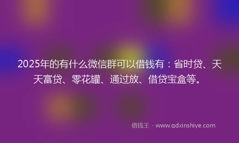 2025年的有什么微信群可以借钱有：省时贷、天天富贷、零花罐、通过放、借贷宝盒等。