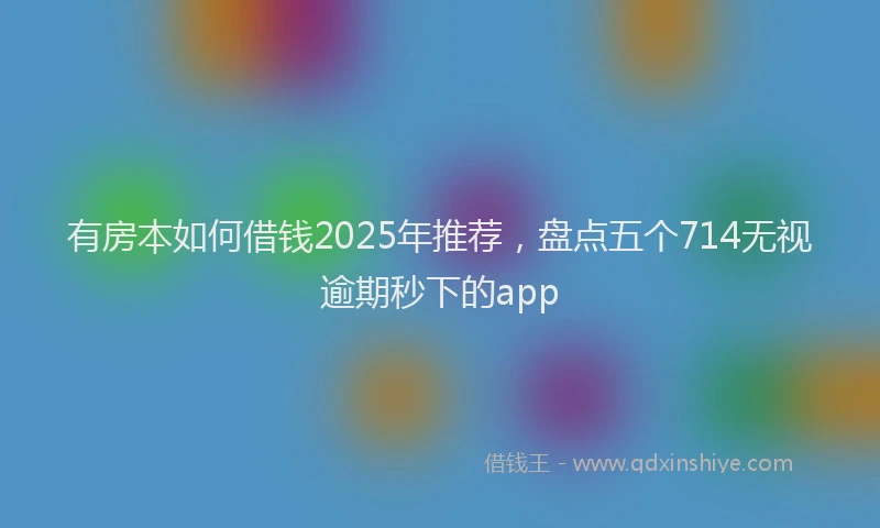 有房本如何借钱2025年推荐，盘点五个714无视逾期秒下的app