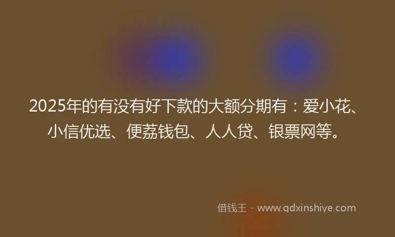 2025年的有没有好下款的大额分期有：爱小花、小信优选、便荔钱包、人人贷、银票网等。