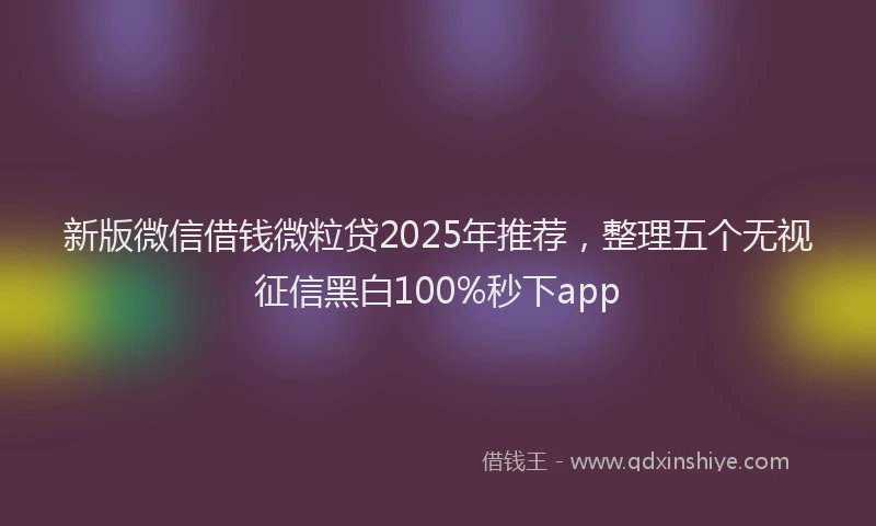 新版微信借钱微粒贷2025年推荐，整理五个无视征信黑白100%秒下app
