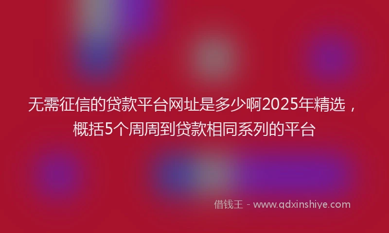 无需征信的贷款平台网址是多少啊2025年精选，概括5个周周到贷款相同系列的平台