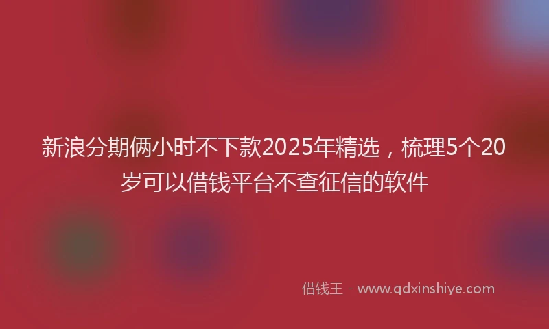 新浪分期俩小时不下款2025年精选，梳理5个20岁可以借钱平台不查征信的软件