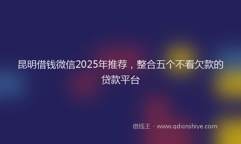昆明借钱微信2025年推荐，整合五个不看欠款的贷款平台