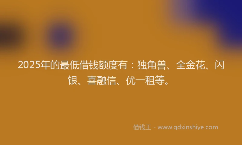 2025年的最低借钱额度有：独角兽、全金花、闪银、喜融信、优一租等。