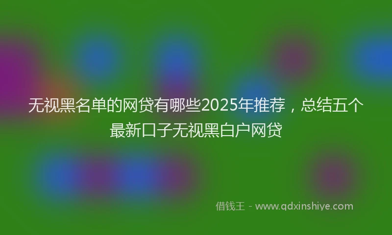 无视黑名单的网贷有哪些2025年推荐，总结五个最新口子无视黑白户网贷