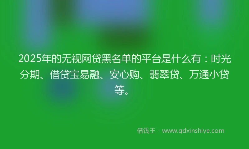 2025年的无视网贷黑名单的平台是什么有：时光分期、借贷宝易融、安心购、翡翠贷、万通小贷等。