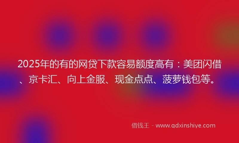 2025年的有的网贷下款容易额度高有：美团闪借、京卡汇、向上金服、现金点点、菠萝钱包等。