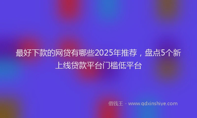 最好下款的网贷有哪些2025年推荐，盘点5个新上线贷款平台门槛低平台