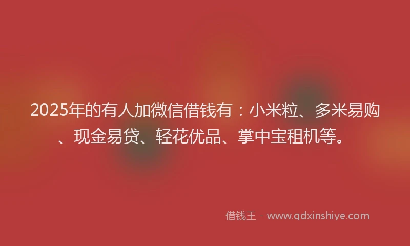 2025年的有人加微信借钱有：小米粒、多米易购、现金易贷、轻花优品、掌中宝租机等。