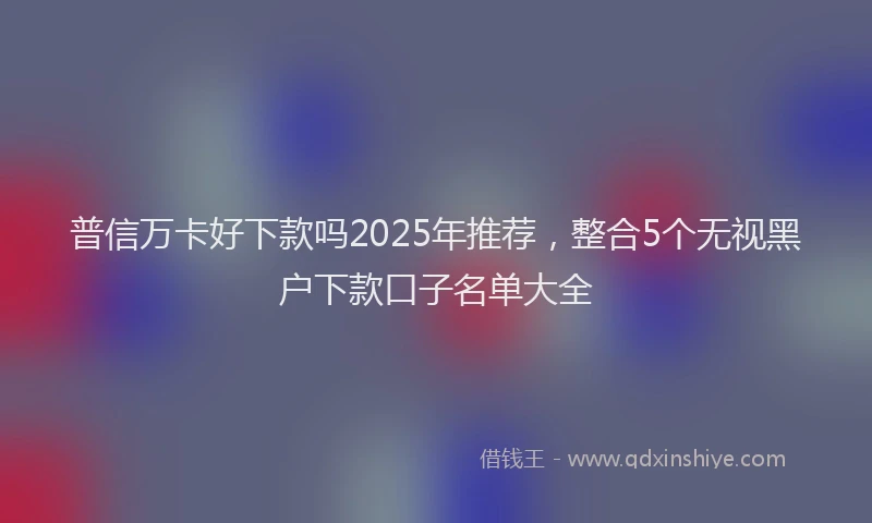 普信万卡好下款吗2025年推荐，整合5个无视黑户下款口子名单大全