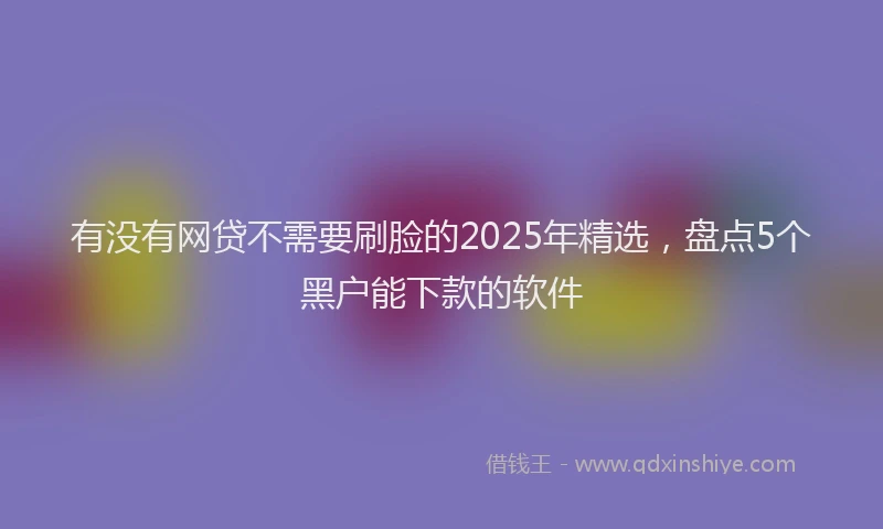 有没有网贷不需要刷脸的2025年精选，盘点5个黑户能下款的软件