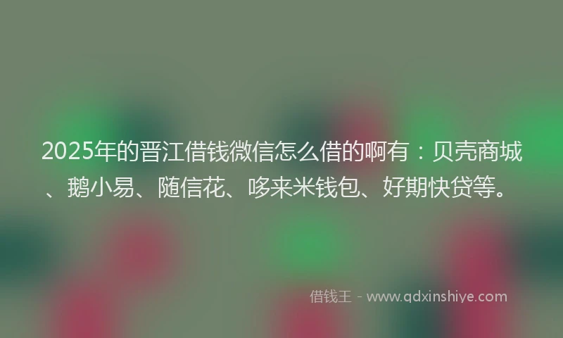 2025年的晋江借钱微信怎么借的啊有：贝壳商城、鹅小易、随信花、哆来米钱包、好期快贷等。