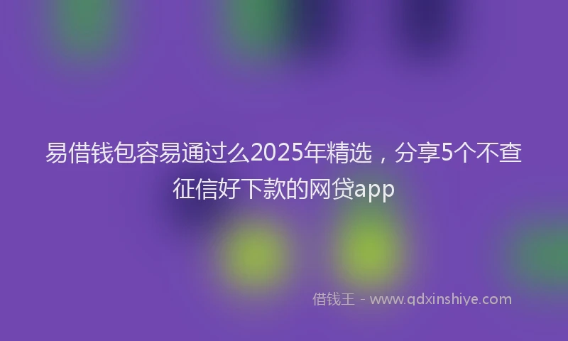 易借钱包容易通过么2025年精选，分享5个不查征信好下款的网贷app