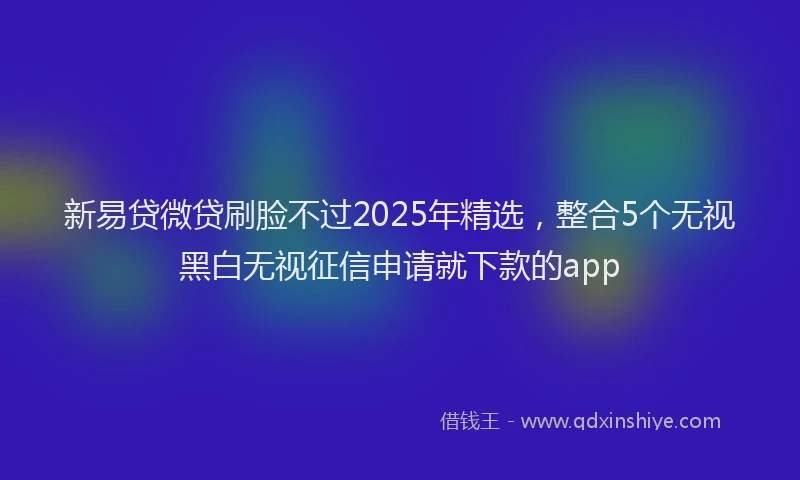 新易贷微贷刷脸不过2025年精选，整合5个无视黑白无视征信申请就下款的app