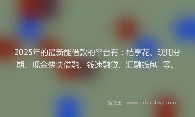 2025年的最新能借款的平台有：桔享花、现用分期、现金侠快借融、钱速融贷、汇融钱包+等。