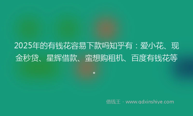 2025年的有钱花容易下款吗知乎有：爱小花、现金秒贷、星辉借款、蛮想购租机、百度有钱花等。