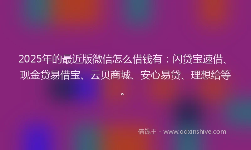 2025年的最近版微信怎么借钱有：闪贷宝速借、现金贷易借宝、云贝商城、安心易贷、理想给等。