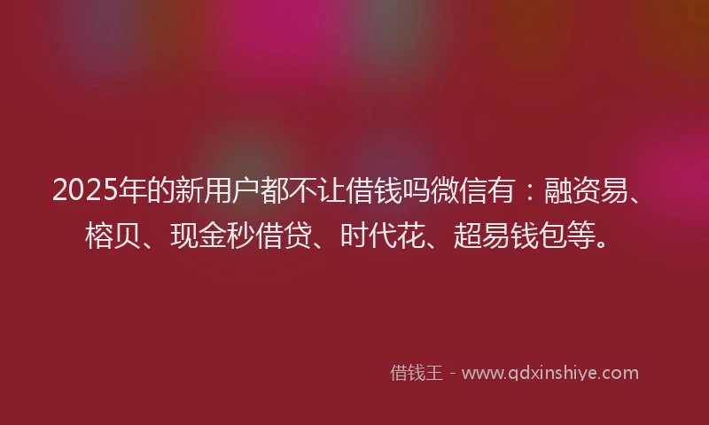 2025年的新用户都不让借钱吗微信有：融资易、榕贝、现金秒借贷、时代花、超易钱包等。