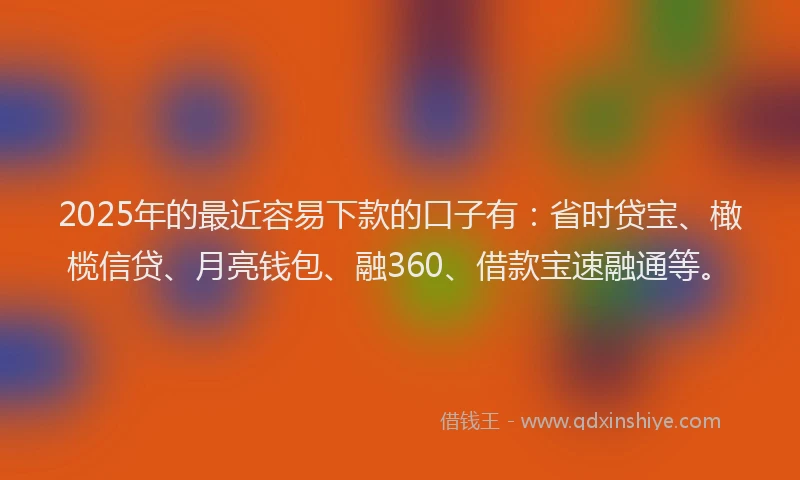 2025年的最近容易下款的口子有：省时贷宝、橄榄信贷、月亮钱包、融360、借款宝速融通等。