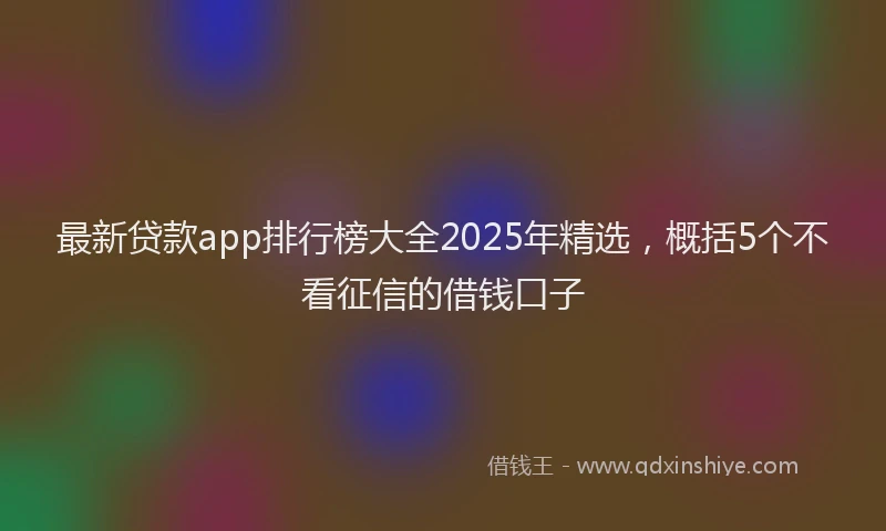 最新贷款app排行榜大全2025年精选，概括5个不看征信的借钱口子