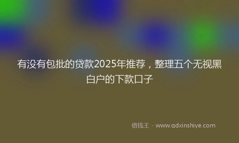 有没有包批的贷款2025年推荐，整理五个无视黑白户的下款口子