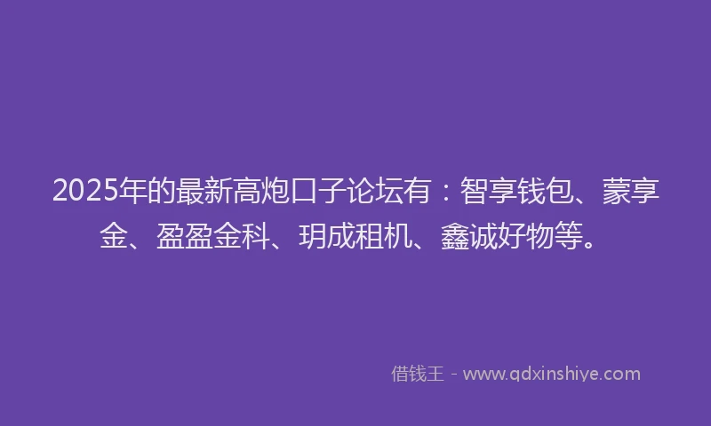 2025年的最新高炮口子论坛有：智享钱包、蒙享金、盈盈金科、玥成租机、鑫诚好物等。