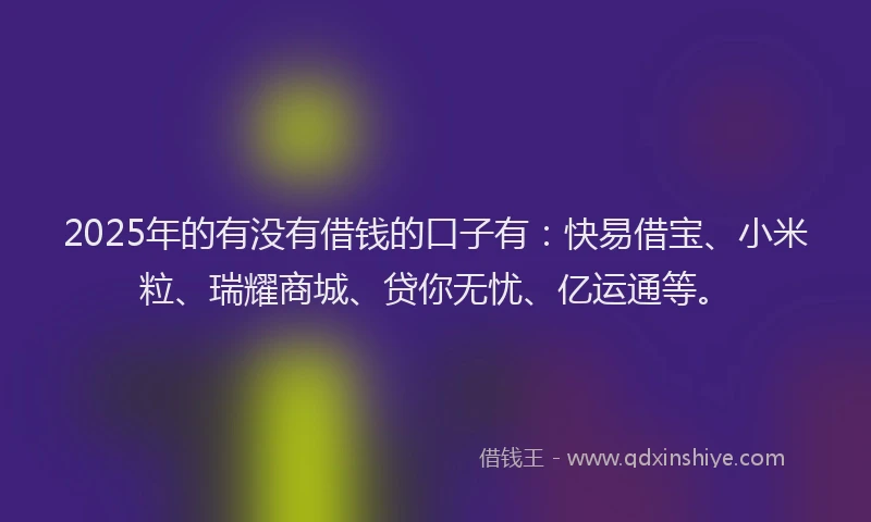 2025年的有没有借钱的口子有：快易借宝、小米粒、瑞耀商城、贷你无忧、亿运通等。
