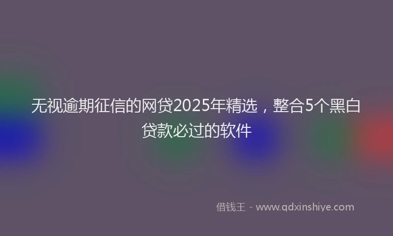 无视逾期征信的网贷2025年精选，整合5个黑白贷款必过的软件