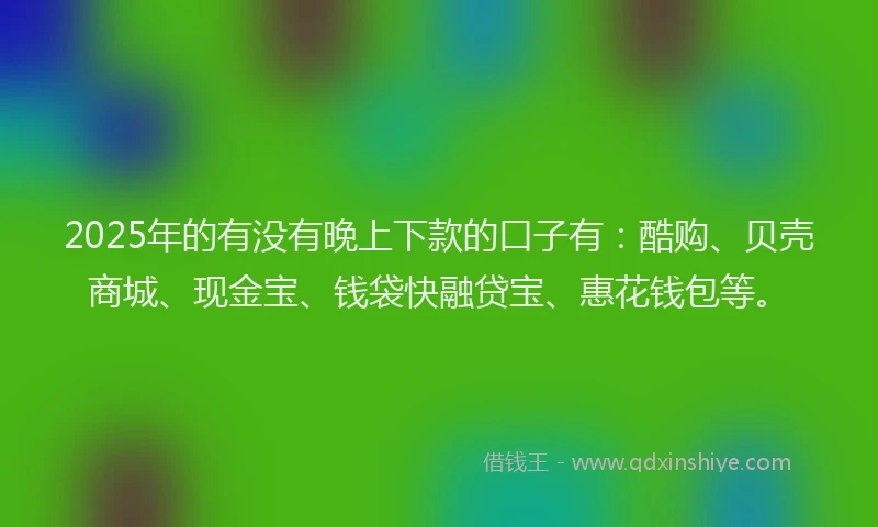 2025年的有没有晚上下款的口子有：酷购、贝壳商城、现金宝、钱袋快融贷宝、惠花钱包等。
