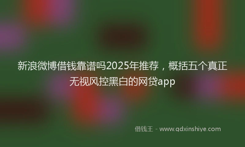 新浪微博借钱靠谱吗2025年推荐，概括五个真正无视风控黑白的网贷app