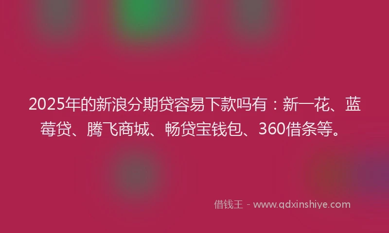 2025年的新浪分期贷容易下款吗有：新一花、蓝莓贷、腾飞商城、畅贷宝钱包、360借条等。