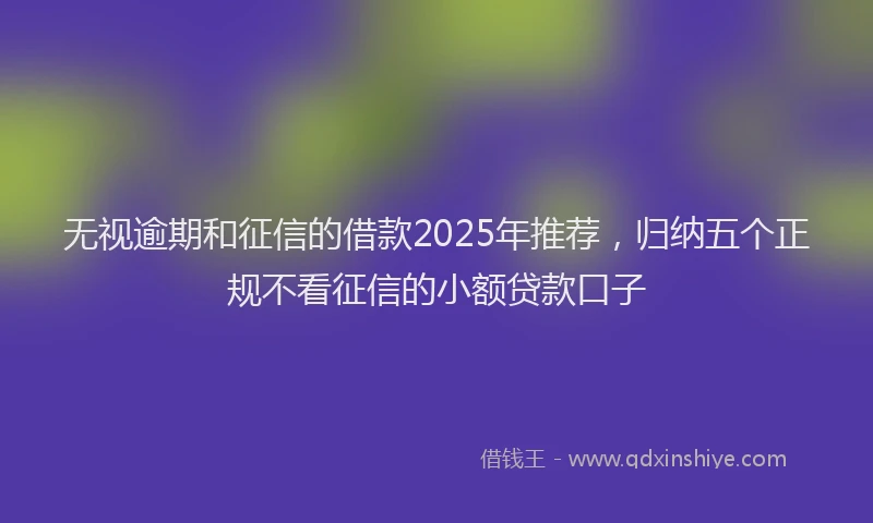 无视逾期和征信的借款2025年推荐，归纳五个正规不看征信的小额贷款口子