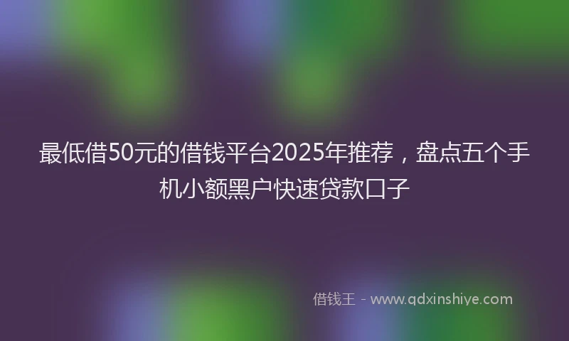 最低借50元的借钱平台2025年推荐，盘点五个手机小额黑户快速贷款口子