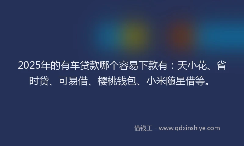 2025年的有车贷款哪个容易下款有：天小花、省时贷、可易借、樱桃钱包、小米随星借等。