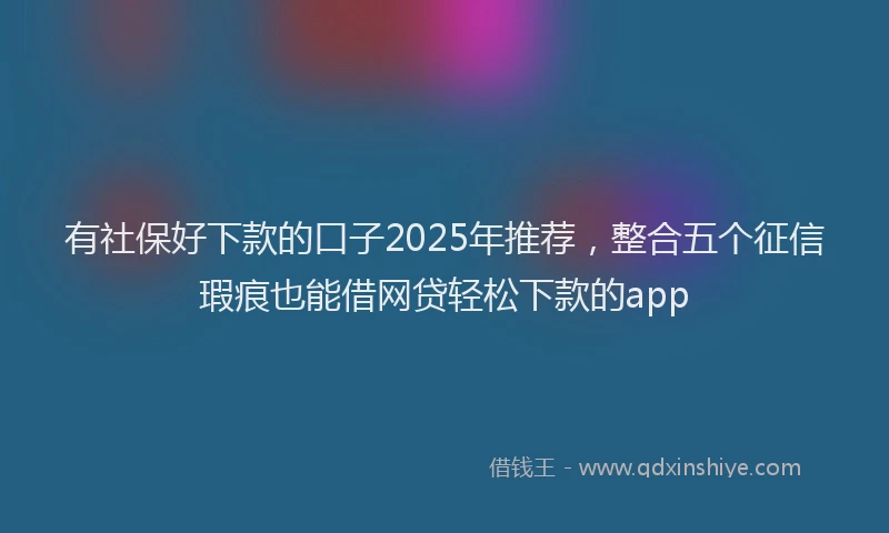 有社保好下款的口子2025年推荐，整合五个征信瑕疵也能借网贷轻松下款的app