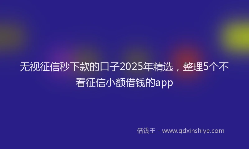 无视征信秒下款的口子2025年精选，整理5个不看征信小额借钱的app