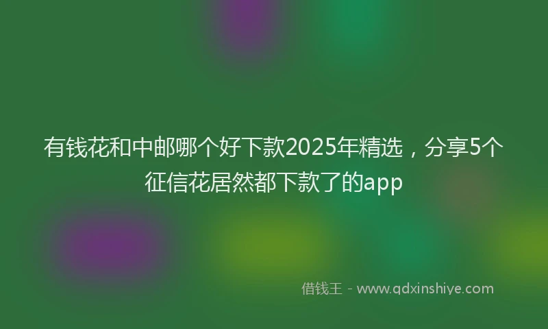 有钱花和中邮哪个好下款2025年精选，分享5个征信花居然都下款了的app