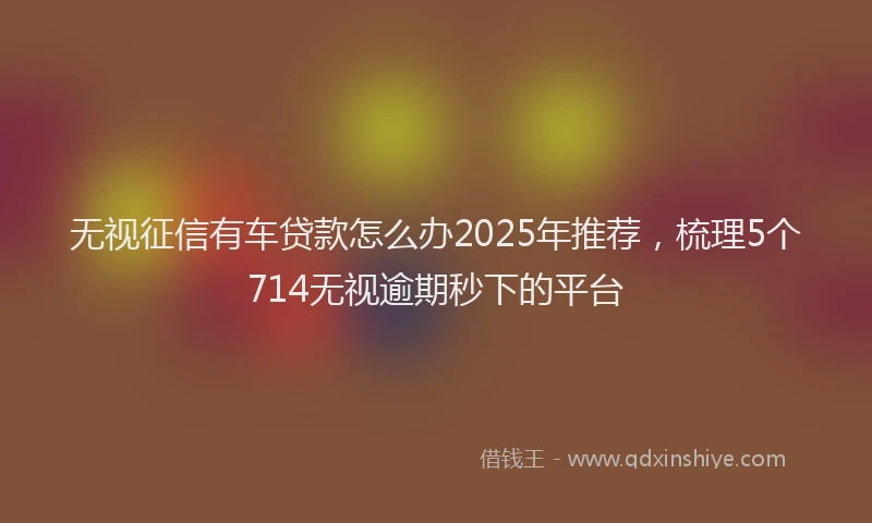 无视征信有车贷款怎么办2025年推荐，梳理5个714无视逾期秒下的平台