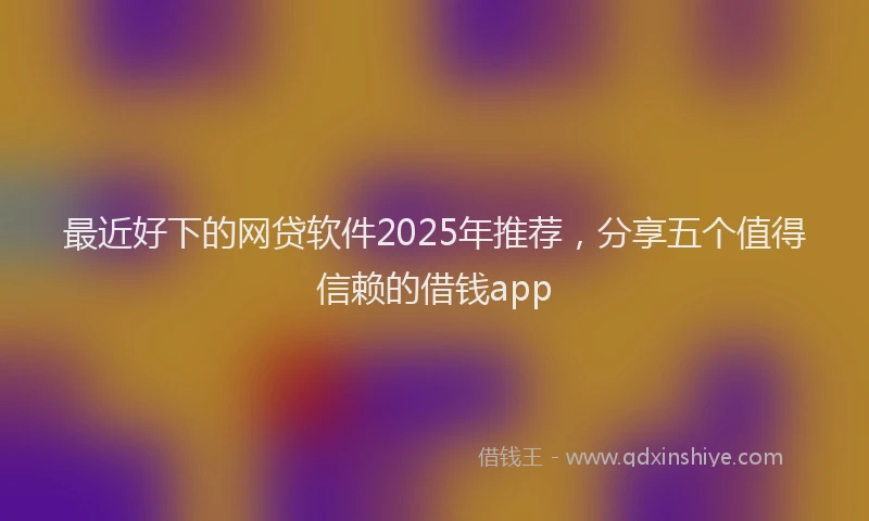 最近好下的网贷软件2025年推荐，分享五个值得信赖的借钱app